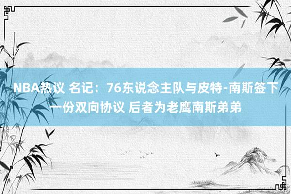 NBA热议 名记：76东说念主队与皮特-南斯签下一份双向协议 后者为老鹰南斯弟弟