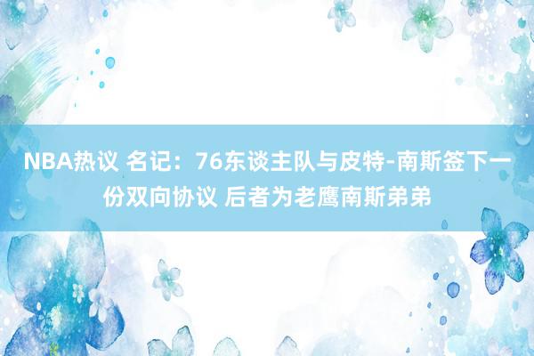 NBA热议 名记：76东谈主队与皮特-南斯签下一份双向协议 后者为老鹰南斯弟弟