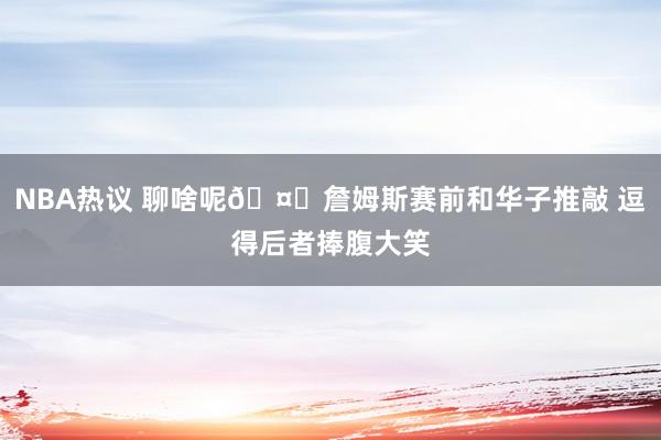 NBA热议 聊啥呢🤔詹姆斯赛前和华子推敲 逗得后者捧腹大笑