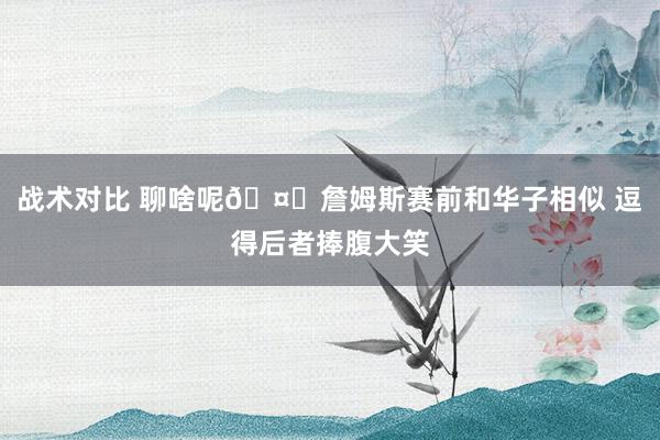 战术对比 聊啥呢🤔詹姆斯赛前和华子相似 逗得后者捧腹大笑