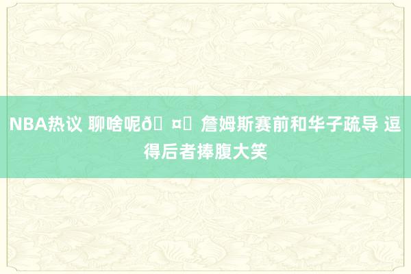 NBA热议 聊啥呢🤔詹姆斯赛前和华子疏导 逗得后者捧腹大笑