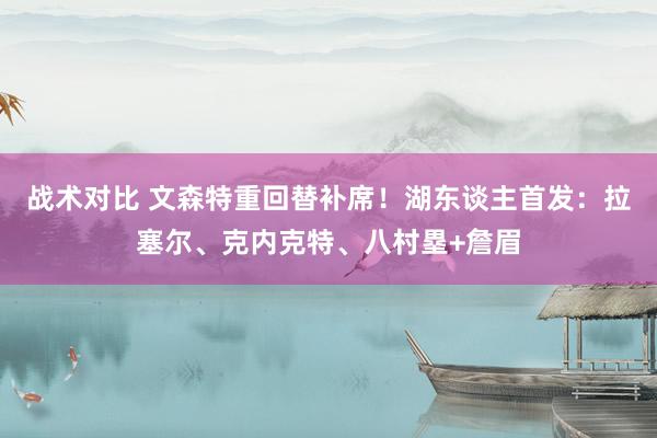 战术对比 文森特重回替补席！湖东谈主首发：拉塞尔、克内克特、八村塁+詹眉