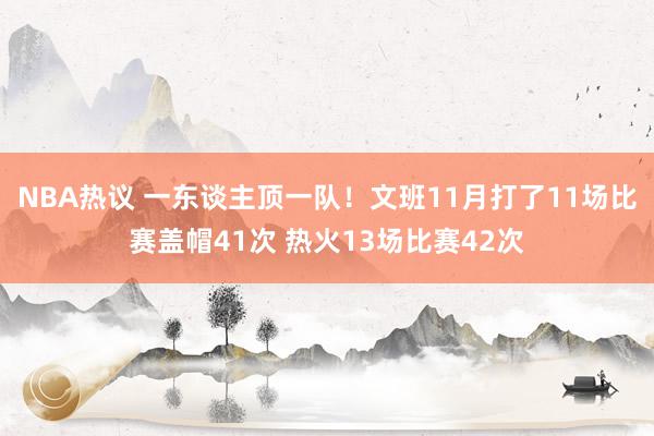 NBA热议 一东谈主顶一队！文班11月打了11场比赛盖帽41次 热火13场比赛42次