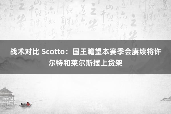 战术对比 Scotto：国王瞻望本赛季会赓续将许尔特和莱尔斯摆上货架