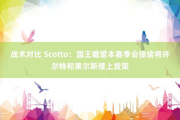 战术对比 Scotto：国王瞻望本赛季会接续将许尔特和莱尔斯摆上货架