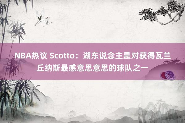 NBA热议 Scotto：湖东说念主是对获得瓦兰丘纳斯最感意思意思的球队之一