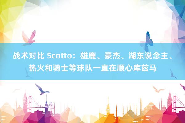 战术对比 Scotto：雄鹿、豪杰、湖东说念主、热火和骑士等球队一直在顺心库兹马