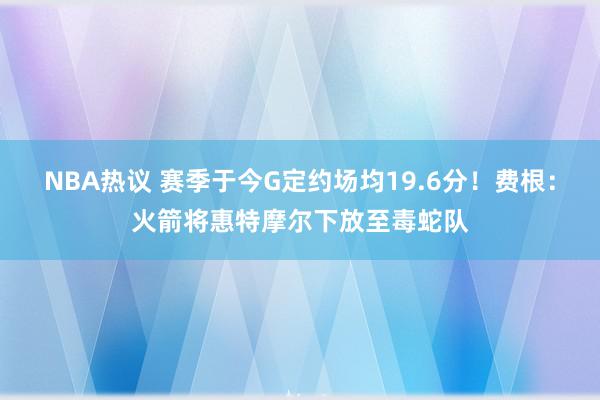 NBA热议 赛季于今G定约场均19.6分！费根：火箭将惠特摩尔下放至毒蛇队