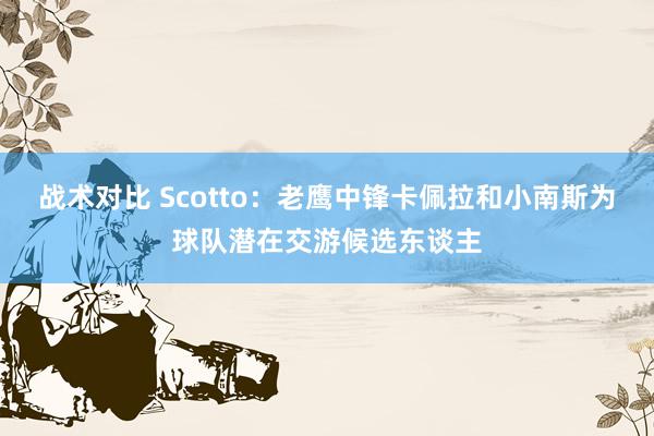 战术对比 Scotto：老鹰中锋卡佩拉和小南斯为球队潜在交游候选东谈主