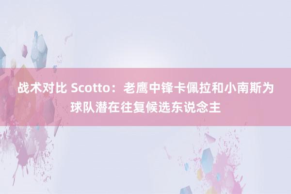 战术对比 Scotto：老鹰中锋卡佩拉和小南斯为球队潜在往复候选东说念主